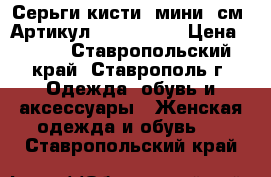  Серьги-кисти (мини 5см)	 Артикул: kist_7527	 › Цена ­ 150 - Ставропольский край, Ставрополь г. Одежда, обувь и аксессуары » Женская одежда и обувь   . Ставропольский край